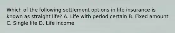 Which of the following settlement options in life insurance is known as straight life? A. Life with period certain B. Fixed amount C. Single life D. Life income