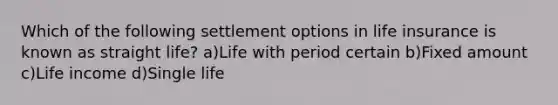 Which of the following settlement options in life insurance is known as straight life? a)Life with period certain b)Fixed amount c)Life income d)Single life