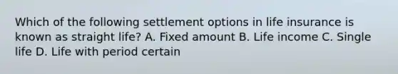 Which of the following settlement options in life insurance is known as straight life? A. Fixed amount B. Life income C. Single life D. Life with period certain