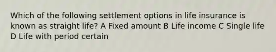 Which of the following settlement options in life insurance is known as straight life? A Fixed amount B Life income C Single life D Life with period certain