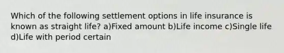 Which of the following settlement options in life insurance is known as straight life? a)Fixed amount b)Life income c)Single life d)Life with period certain