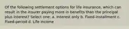 Of the following settlement options for life insurance, which can result in the insurer paying more in benefits than the principal plus interest? Select one: a. Interest only b. Fixed-installment c. Fixed-period d. Life income