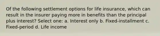 Of the following settlement options for life insurance, which can result in the insurer paying more in benefits than the principal plus interest? Select one: a. Interest only b. Fixed-installment c. Fixed-period d. Life income