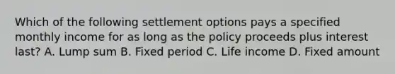 Which of the following settlement options pays a specified monthly income for as long as the policy proceeds plus interest last? A. Lump sum B. Fixed period C. Life income D. Fixed amount