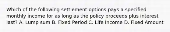 Which of the following settlement options pays a specified monthly income for as long as the policy proceeds plus interest last? A. Lump sum B. Fixed Period C. Life Income D. Fixed Amount