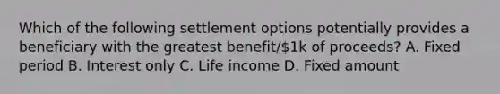 Which of the following settlement options potentially provides a beneficiary with the greatest benefit/1k of proceeds? A. Fixed period B. Interest only C. Life income D. Fixed amount