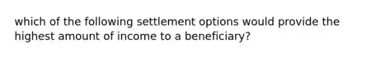 which of the following settlement options would provide the highest amount of income to a beneficiary?