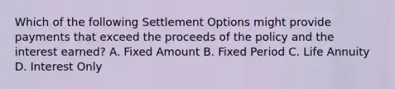 Which of the following Settlement Options might provide payments that exceed the proceeds of the policy and the interest earned? A. Fixed Amount B. Fixed Period C. Life Annuity D. Interest Only