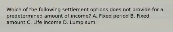 Which of the following settlement options does not provide for a predetermined amount of income? A. Fixed period B. Fixed amount C. Life income D. Lump sum