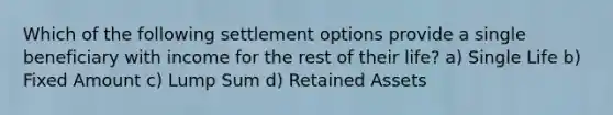 Which of the following settlement options provide a single beneficiary with income for the rest of their life? a) Single Life b) Fixed Amount c) Lump Sum d) Retained Assets