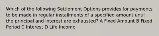 Which of the following Settlement Options provides for payments to be made in regular installments of a specified amount until the principal and interest are exhausted? A Fixed Amount B Fixed Period C Interest D Life Income