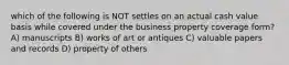 which of the following is NOT settles on an actual cash value basis while covered under the business property coverage form? A) manuscripts B) works of art or antiques C) valuable papers and records D) property of others