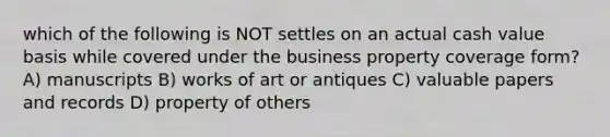 which of the following is NOT settles on an actual cash value basis while covered under the business property coverage form? A) manuscripts B) works of art or antiques C) valuable papers and records D) property of others