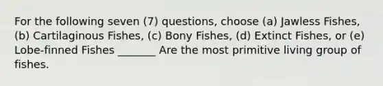 For the following seven (7) questions, choose (a) Jawless Fishes, (b) Cartilaginous Fishes, (c) Bony Fishes, (d) Extinct Fishes, or (e) Lobe-finned Fishes _______ Are the most primitive living group of fishes.