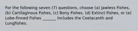 For the following seven (7) questions, choose (a) Jawless Fishes, (b) Cartilaginous Fishes, (c) Bony Fishes, (d) Extinct Fishes, or (e) Lobe-finned Fishes _______ Includes the Coelacanth and Lungfishes.