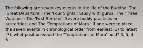 The following are seven key events in the life of the Buddha: The 'Great Departure'; The 'Four Sights'; Study with gurus; The 'Three Watches'; The 'First Sermon'; Severe bodily practices or austerities; and The 'Temptations of Mara.' If one were to place the seven events in chronological order from earliest (1) to latest (7), what position would the "Temptations of Mara' hold? 3, 5, 4, 6