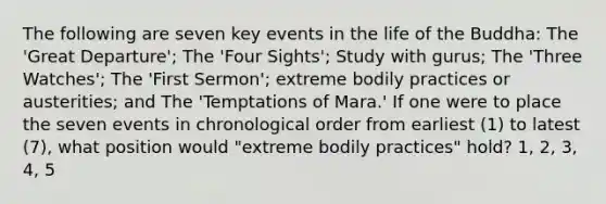 The following are seven key events in the life of the Buddha: The 'Great Departure'; The 'Four Sights'; Study with gurus; The 'Three Watches'; The 'First Sermon'; extreme bodily practices or austerities; and The 'Temptations of Mara.' If one were to place the seven events in chronological order from earliest (1) to latest (7), what position would "extreme bodily practices" hold? 1, 2, 3, 4, 5