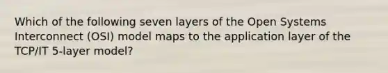 Which of the following seven layers of the Open Systems Interconnect (OSI) model maps to the application layer of the TCP/IT 5-layer model?