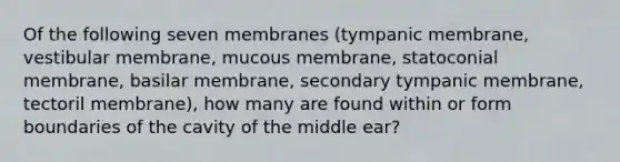 Of the following seven membranes (tympanic membrane, vestibular membrane, mucous membrane, statoconial membrane, basilar membrane, secondary tympanic membrane, tectoril membrane), how many are found within or form boundaries of the cavity of the middle ear?