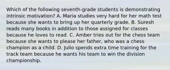 Which of the following seventh-grade students is demonstrating intrinsic motivation? A. Maria studies very hard for her math test because she wants to bring up her quarterly grade. B. Suresh reads many books in addition to those assigned for classes because he loves to read. C. Amber tries out for the chess team because she wants to please her father, who was a chess champion as a child. D. Julio spends extra time training for the track team because he wants his team to win the division championship.