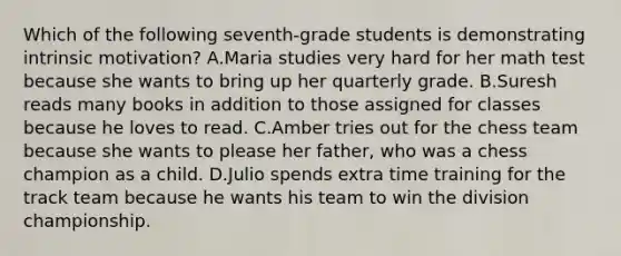 Which of the following seventh-grade students is demonstrating intrinsic motivation? A.Maria studies very hard for her math test because she wants to bring up her quarterly grade. B.Suresh reads many books in addition to those assigned for classes because he loves to read. C.Amber tries out for the chess team because she wants to please her father, who was a chess champion as a child. D.Julio spends extra time training for the track team because he wants his team to win the division championship.