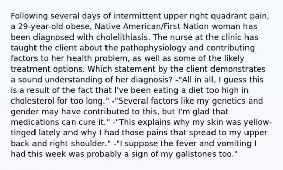 Following several days of intermittent upper right quadrant pain, a 29-year-old obese, Native American/First Nation woman has been diagnosed with cholelithiasis. The nurse at the clinic has taught the client about the pathophysiology and contributing factors to her health problem, as well as some of the likely treatment options. Which statement by the client demonstrates a sound understanding of her diagnosis? -"All in all, I guess this is a result of the fact that I've been eating a diet too high in cholesterol for too long." -"Several factors like my genetics and gender may have contributed to this, but I'm glad that medications can cure it." -"This explains why my skin was yellow-tinged lately and why I had those pains that spread to my upper back and right shoulder." -"I suppose the fever and vomiting I had this week was probably a sign of my gallstones too."