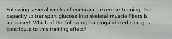 Following several weeks of endurance exercise training, the capacity to transport glucose into skeletal muscle fibers is increased. Which of the following training-induced changes contribute to this training effect?