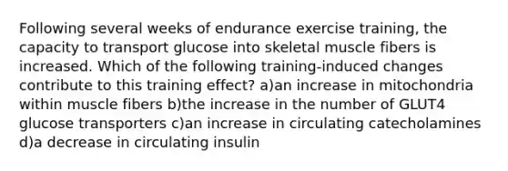 Following several weeks of endurance exercise training, the capacity to transport glucose into skeletal muscle fibers is increased. Which of the following training-induced changes contribute to this training effect? a)an increase in mitochondria within muscle fibers b)the increase in the number of GLUT4 glucose transporters c)an increase in circulating catecholamines d)a decrease in circulating insulin