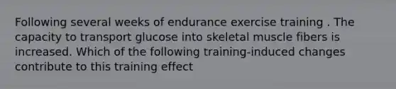 Following several weeks of endurance exercise training . The capacity to transport glucose into skeletal muscle fibers is increased. Which of the following training-induced changes contribute to this training effect