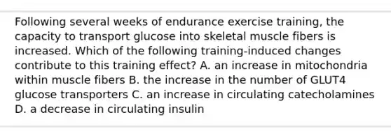 Following several weeks of endurance exercise training, the capacity to transport glucose into skeletal muscle fibers is increased. Which of the following training-induced changes contribute to this training effect? A. an increase in mitochondria within muscle fibers B. the increase in the number of GLUT4 glucose transporters C. an increase in circulating catecholamines D. a decrease in circulating insulin