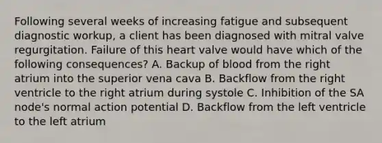 Following several weeks of increasing fatigue and subsequent diagnostic workup, a client has been diagnosed with mitral valve regurgitation. Failure of this heart valve would have which of the following consequences? A. Backup of blood from the right atrium into the superior vena cava B. Backflow from the right ventricle to the right atrium during systole C. Inhibition of the SA node's normal action potential D. Backflow from the left ventricle to the left atrium