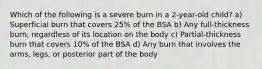 Which of the following is a severe burn in a 2-year-old child? a) Superficial burn that covers 25% of the BSA b) Any full-thickness burn, regardless of its location on the body c) Partial-thickness burn that covers 10% of the BSA d) Any burn that involves the arms, legs, or posterior part of the body