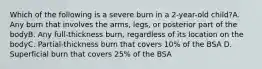 Which of the following is a severe burn in a 2-year-old child?A. Any burn that involves the arms, legs, or posterior part of the bodyB. Any full-thickness burn, regardless of its location on the bodyC. Partial-thickness burn that covers 10% of the BSA D. Superficial burn that covers 25% of the BSA