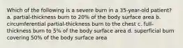 Which of the following is a severe burn in a 35-year-old patient? a. partial-thickness burn to 20% of the body surface area b. circumferential partial-thickness burn to the chest c. full-thickness burn to 5% of the body surface area d. superficial burn covering 50% of the body surface area