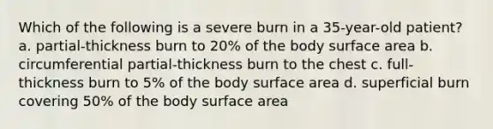 Which of the following is a severe burn in a 35-year-old patient? a. partial-thickness burn to 20% of the body surface area b. circumferential partial-thickness burn to the chest c. full-thickness burn to 5% of the body surface area d. superficial burn covering 50% of the body surface area