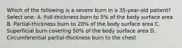 Which of the following is a severe burn in a 35-year-old patient? Select one: A. Full-thickness burn to 5% of the body surface area B. Partial-thickness burn to 20% of the body surface area C. Superficial burn covering 50% of the body surface area D. Circumferential partial-thickness burn to the chest