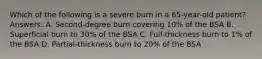 Which of the following is a severe burn in a 65-year-old patient? Answers: A. Second-degree burn covering 10% of the BSA B. Superficial burn to 30% of the BSA C. Full-thickness burn to 1% of the BSA D. Partial-thickness burn to 20% of the BSA