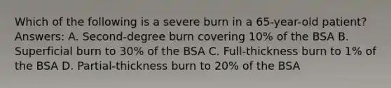 Which of the following is a severe burn in a 65-year-old patient? Answers: A. Second-degree burn covering 10% of the BSA B. Superficial burn to 30% of the BSA C. Full-thickness burn to 1% of the BSA D. Partial-thickness burn to 20% of the BSA