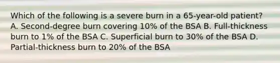 Which of the following is a severe burn in a 65-year-old patient? A. Second-degree burn covering 10% of the BSA B. Full-thickness burn to 1% of the BSA C. Superficial burn to 30% of the BSA D. Partial-thickness burn to 20% of the BSA