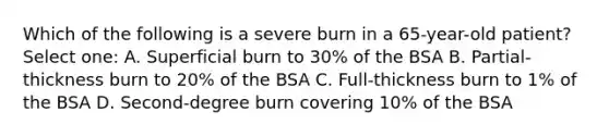 Which of the following is a severe burn in a 65-year-old patient? Select one: A. Superficial burn to 30% of the BSA B. Partial-thickness burn to 20% of the BSA C. Full-thickness burn to 1% of the BSA D. Second-degree burn covering 10% of the BSA