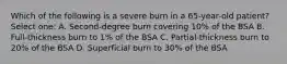 Which of the following is a severe burn in a 65-year-old patient? Select one: A. Second-degree burn covering 10% of the BSA B. Full-thickness burn to 1% of the BSA C. Partial-thickness burn to 20% of the BSA D. Superficial burn to 30% of the BSA