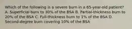 Which of the following is a severe burn in a 65-year-old patient? A. Superficial burn to 30% of the BSA B. Partial-thickness burn to 20% of the BSA C. Full-thickness burn to 1% of the BSA D. Second-degree burn covering 10% of the BSA