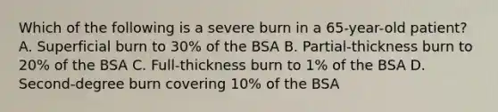 Which of the following is a severe burn in a 65-year-old patient? A. Superficial burn to 30% of the BSA B. Partial-thickness burn to 20% of the BSA C. Full-thickness burn to 1% of the BSA D. Second-degree burn covering 10% of the BSA