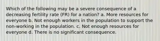 Which of the following may be a severe consequence of a decreasing fertility rate (FR) for a nation? a. More resources for everyone b. Not enough workers in the population to support the non-working in the population. c. Not enough resources for everyone d. There is no significant consequence.