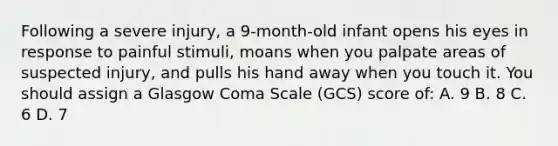 Following a severe injury, a 9-month-old infant opens his eyes in response to painful stimuli, moans when you palpate areas of suspected injury, and pulls his hand away when you touch it. You should assign a Glasgow Coma Scale (GCS) score of: A. 9 B. 8 C. 6 D. 7