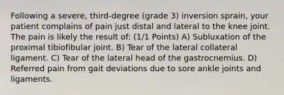 Following a severe, third-degree (grade 3) inversion sprain, your patient complains of pain just distal and lateral to the knee joint. The pain is likely the result of: (1/1 Points) A) Subluxation of the proximal tibiofibular joint. B) Tear of the lateral collateral ligament. C) Tear of the lateral head of the gastrocnemius. D) Referred pain from gait deviations due to sore ankle joints and ligaments.