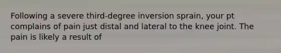 Following a severe third-degree inversion sprain, your pt complains of pain just distal and lateral to the knee joint. The pain is likely a result of