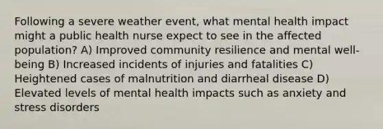 Following a severe weather event, what mental health impact might a public health nurse expect to see in the affected population? A) Improved community resilience and mental well-being B) Increased incidents of injuries and fatalities C) Heightened cases of malnutrition and diarrheal disease D) Elevated levels of mental health impacts such as anxiety and stress disorders