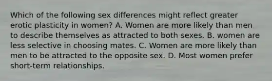 Which of the following sex differences might reflect greater erotic plasticity in women? A. Women are more likely than men to describe themselves as attracted to both sexes. B. women are less selective in choosing mates. C. Women are more likely than men to be attracted to the opposite sex. D. Most women prefer short-term relationships.