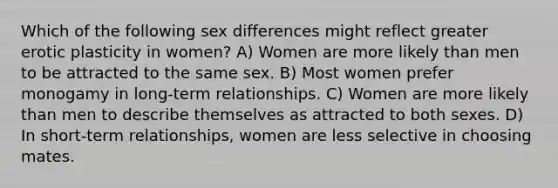 Which of the following sex differences might reflect greater erotic plasticity in women? A) Women are more likely than men to be attracted to the same sex. B) Most women prefer monogamy in long-term relationships. C) Women are more likely than men to describe themselves as attracted to both sexes. D) In short-term relationships, women are less selective in choosing mates.